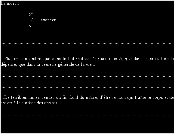Zone de Texte: La mort...

S
L      avancer
y...

................................................................................................................................................
................................................................................................................................................
................................................................................................................................................

...Plus en son ombre que dans le lait mat de lespace claqu, que dans le gratuit de la dpense, que dans la veulerie gnrale de la vie...

................................................................................................................................................
................................................................................................................................................
................................................................................................................................................

...De terribles lames venues du fin fond du natre, dtre le nom qui trane le corps et de crever  la surface des choses...

................................................................................................................................................
................................................................................................................................................
................................................................................................................................................
